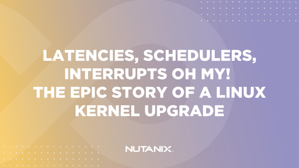 Latencies, Schedulers, Interrupts Nutanix.dev - Oh My! The Epic Story of a Linux Kernel Upgrade (Option 2)